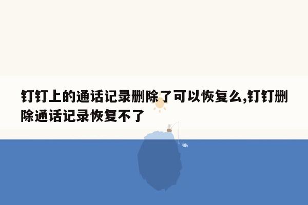 钉钉上的通话记录删除了可以恢复么,钉钉删除通话记录恢复不了