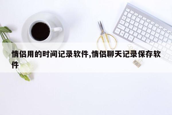 情侣用的时间记录软件,情侣聊天记录保存软件