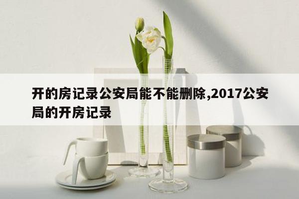 开的房记录公安局能不能删除,2017公安局的开房记录