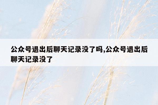 公众号退出后聊天记录没了吗,公众号退出后聊天记录没了