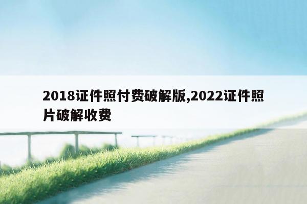 2018证件照付费破解版,2022证件照片破解收费