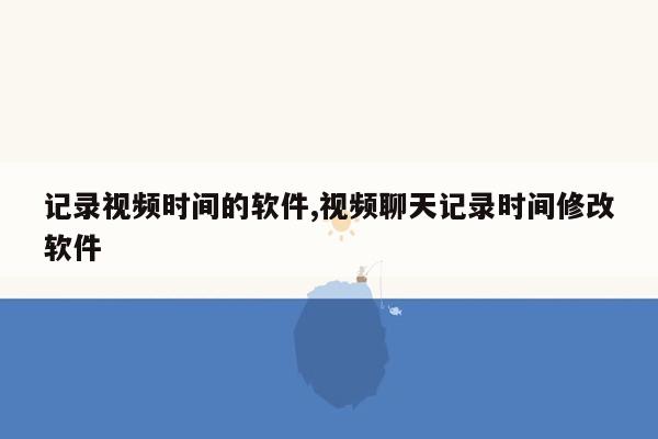 记录视频时间的软件,视频聊天记录时间修改软件