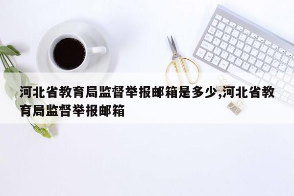 河北省教育局监督举报邮箱是多少,河北省教育局监督举报邮箱