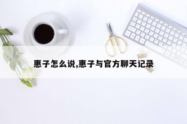 惠子怎么说,惠子与官方聊天记录