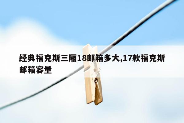 经典福克斯三厢18邮箱多大,17款福克斯邮箱容量