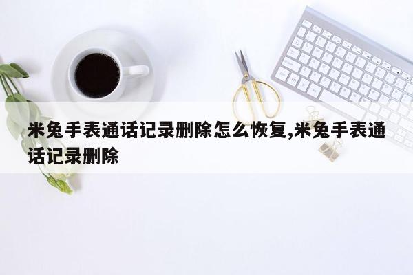 米兔手表通话记录删除怎么恢复,米兔手表通话记录删除