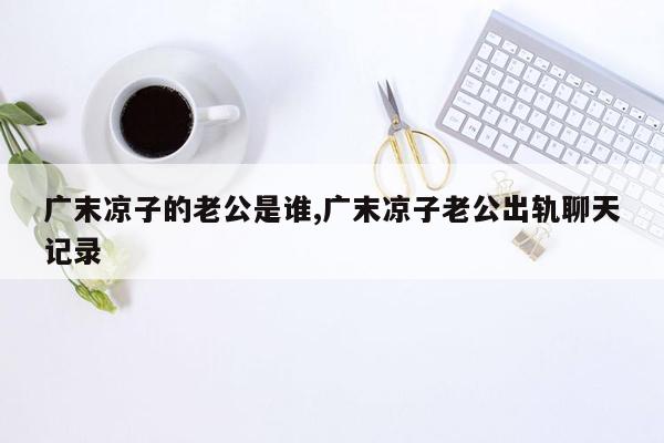 广末凉子的老公是谁,广末凉子老公出轨聊天记录