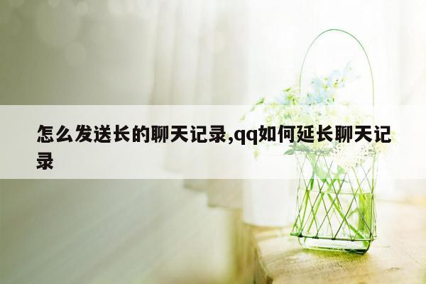 怎么发送长的聊天记录,qq如何延长聊天记录