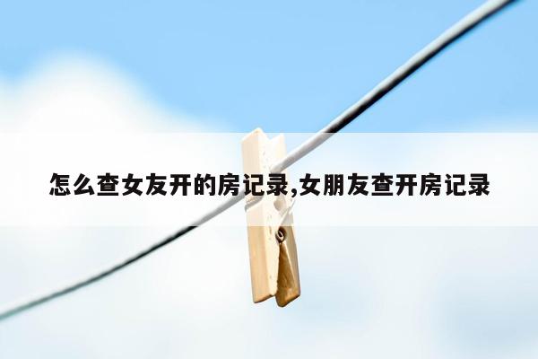 怎么查女友开的房记录,女朋友查开房记录