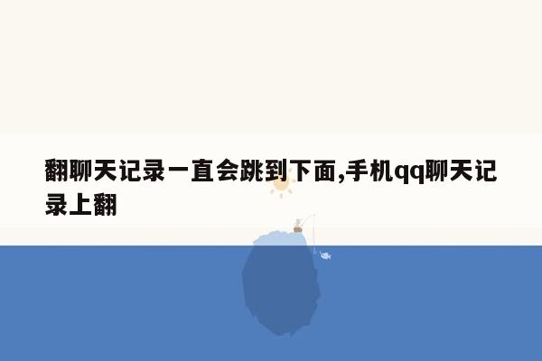 翻聊天记录一直会跳到下面,手机qq聊天记录上翻