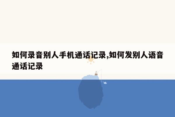 如何录音别人手机通话记录,如何发别人语音通话记录