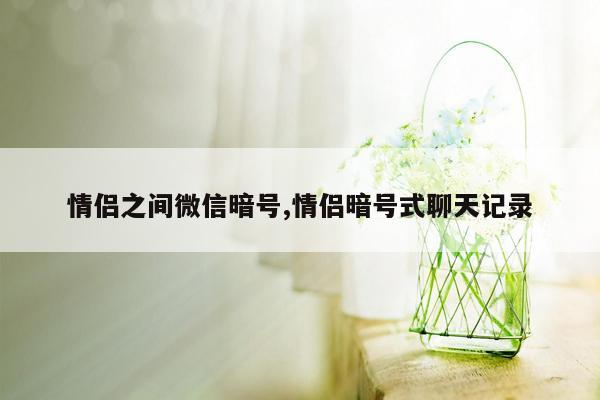 情侣之间微信暗号,情侣暗号式聊天记录