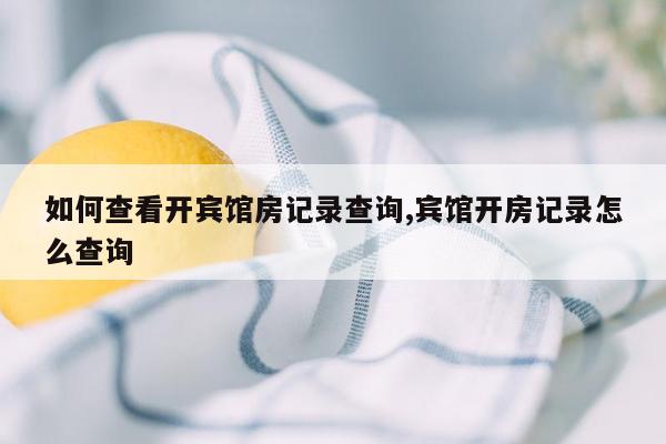 如何查看开宾馆房记录查询,宾馆开房记录怎么查询