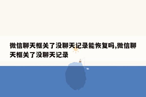 微信聊天框关了没聊天记录能恢复吗,微信聊天框关了没聊天记录