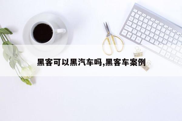 黑客可以黑汽车吗,黑客车案例