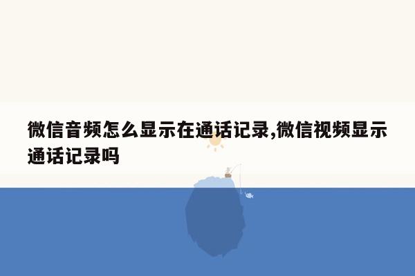 微信音频怎么显示在通话记录,微信视频显示通话记录吗