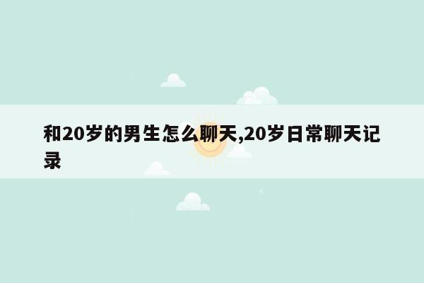 和20岁的男生怎么聊天,20岁日常聊天记录