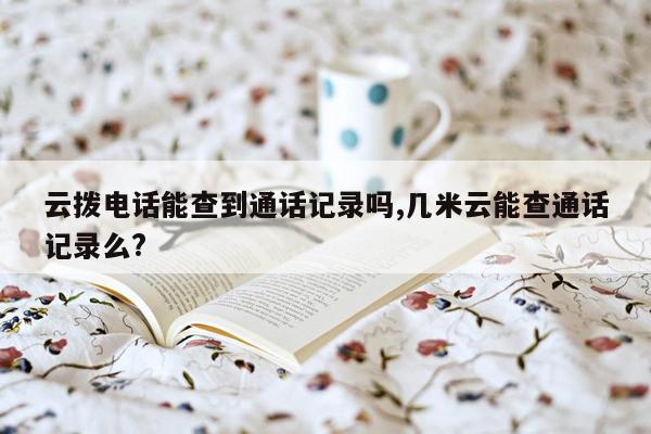 云拨电话能查到通话记录吗,几米云能查通话记录么?