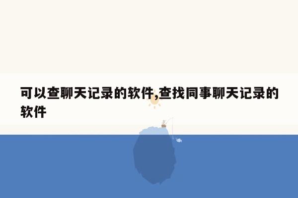 可以查聊天记录的软件,查找同事聊天记录的软件