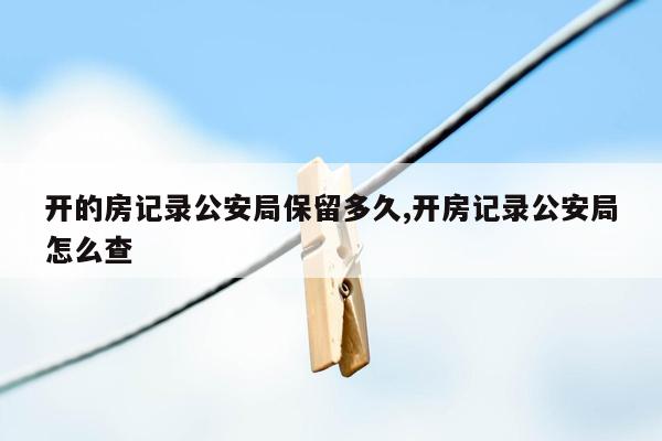 开的房记录公安局保留多久,开房记录公安局怎么查