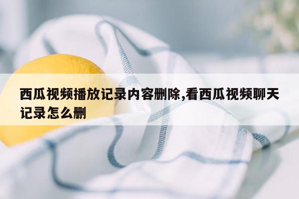 西瓜视频播放记录内容删除,看西瓜视频聊天记录怎么删