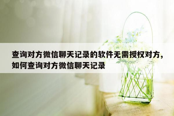 查询对方微信聊天记录的软件无需授权对方,如何查询对方微信聊天记录