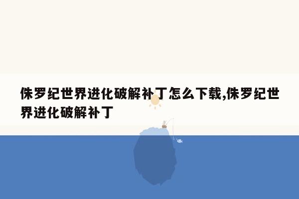 侏罗纪世界进化破解补丁怎么下载,侏罗纪世界进化破解补丁