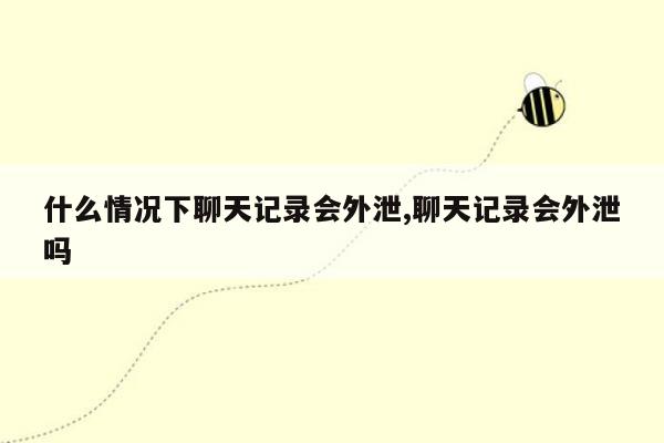 什么情况下聊天记录会外泄,聊天记录会外泄吗