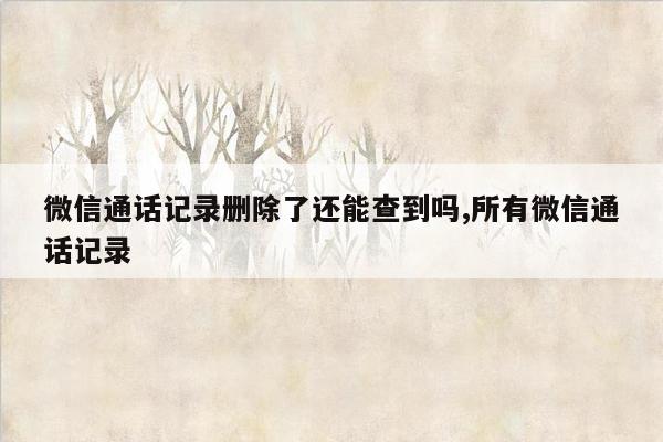 微信通话记录删除了还能查到吗,所有微信通话记录