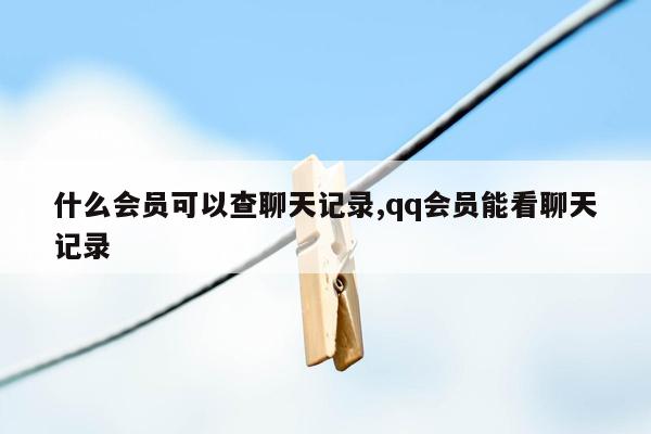 什么会员可以查聊天记录,qq会员能看聊天记录