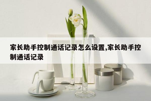 家长助手控制通话记录怎么设置,家长助手控制通话记录