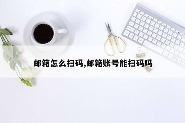 邮箱怎么扫码,邮箱账号能扫码吗