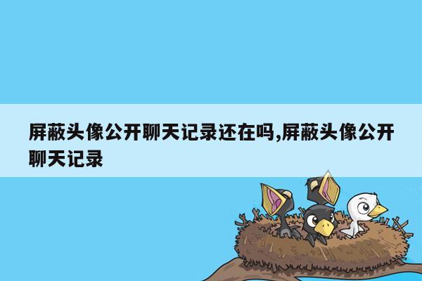 屏蔽头像公开聊天记录还在吗,屏蔽头像公开聊天记录