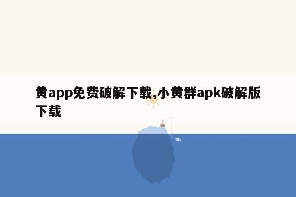 黄app免费破解下载,小黄群apk破解版下载