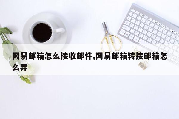 网易邮箱怎么接收邮件,网易邮箱转接邮箱怎么弄