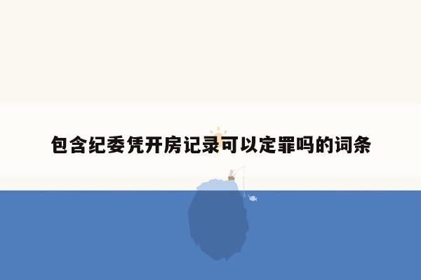 包含纪委凭开房记录可以定罪吗的词条