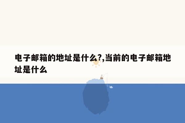 电子邮箱的地址是什么?,当前的电子邮箱地址是什么