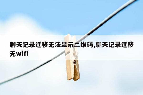 聊天记录迁移无法显示二维码,聊天记录迁移无wifi