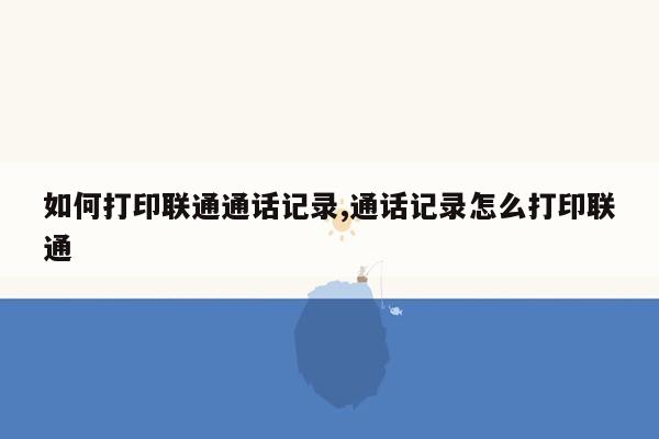 如何打印联通通话记录,通话记录怎么打印联通