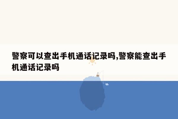 警察可以查出手机通话记录吗,警察能查出手机通话记录吗