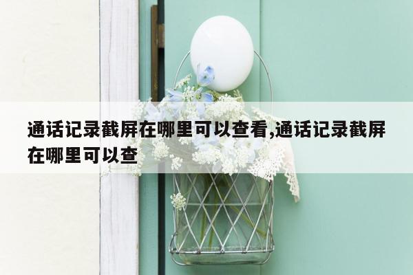 通话记录截屏在哪里可以查看,通话记录截屏在哪里可以查