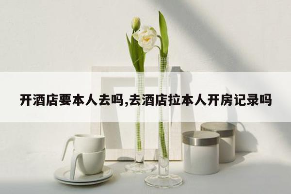 开酒店要本人去吗,去酒店拉本人开房记录吗