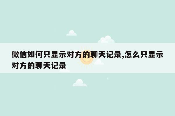 微信如何只显示对方的聊天记录,怎么只显示对方的聊天记录