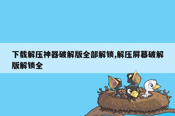 下载解压神器破解版全部解锁,解压屏幕破解版解锁全