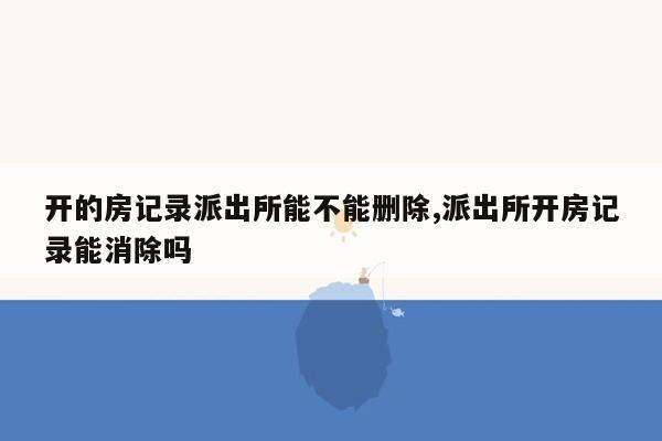 开的房记录派出所能不能删除,派出所开房记录能消除吗