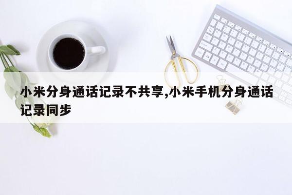 小米分身通话记录不共享,小米手机分身通话记录同步