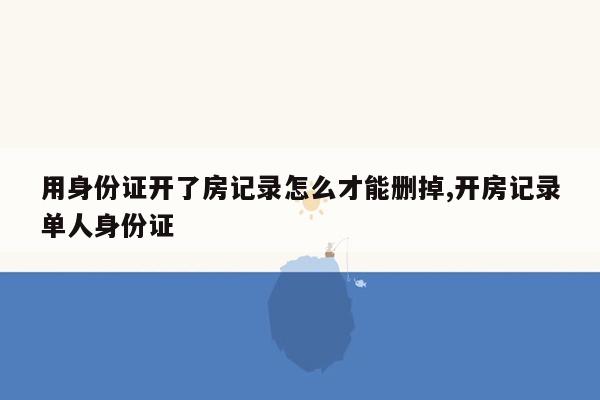 用身份证开了房记录怎么才能删掉,开房记录单人身份证