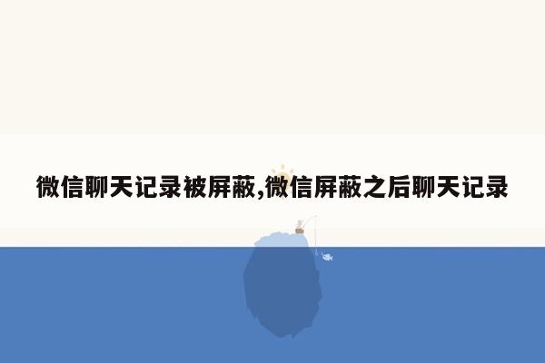 微信聊天记录被屏蔽,微信屏蔽之后聊天记录