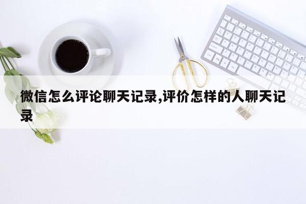 微信怎么评论聊天记录,评价怎样的人聊天记录