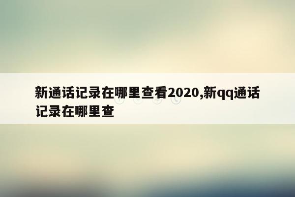 新通话记录在哪里查看2020,新qq通话记录在哪里查